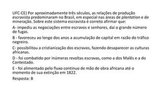 UFC-CE) Por aproximadamente três séculos, as relações de produção
escravista predominaram no Brasil, em especial nas áreas de plantation e de
mineração. Sobre este sistema escravista é correto afirmar que:
A- impediu as negociações entre escravos e senhores, daí o grande número
de fugas.
B - favoreceu ao longo dos anos a acumulação de capital em razão do tráfico
negreiro.
C- possibilitou a cristianização dos escravos, fazendo desaparecer as culturas
africanas.
D - foi combatido por inúmeras revoltas escravas, como a dos Malês e a do
Contestado.
E - foi alimentado pelo fluxo contínuo de mão de obra africana até o
momento de sua extinção em 1822.
Resposta: B
 