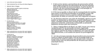• Leia a letra da música abaixo:
• Todo Camburão Tem Um Pouco De Navio Negreiro
• Marcelo Yuka e O Rappa
• Tudo começou quando a gente conversava
Naquela esquina alí
De frente àquela praça
Veio os homens
E nos pararam
Documento por favor
Então a gente apresentou
Mas eles não paravam
Qual é negão? qual é negão?
O que que tá pegando?
Qual é negão? qual é negão?
• É mole de ver
Que em qualquer dura
O tempo passa mais lento pro negão
Quem segurava com força a chibata
Agora usa farda
Engatilha a macaca
Escolhe sempre o primeiro
Negro pra passar na revista
Pra passar na revista
• Todo camburão tem um pouco de navio negreiro
Todo camburão tem um pouco de navio negreiro
• É mole de ver
Que para o negro
Mesmo a aids possui hierarquia
Na áfrica a doença corre solta
E a imprensa mundial
Dispensa poucas linhas
Comparado, comparado
Ao que faz com qualquer
Figurinha do cinema
Comparado, comparado
Ao que faz com qualquer
Figurinha do cinema
Ou das colunas sociais
• Todo camburão tem um pouco de navio negreiro
Todo camburão tem um pouco de navio negreiro
• A letra acima retrata a permanência do preconceito sofrido
pelos negros africanos em decorrência de mais de trezentos
anos de escravidão em terras brasileiras. A partir da letra da
música e de seus conhecimentos sobre a escravização no
Brasil, indique a alternativa incorreta.
A- O fim da escravidão no Brasil não foi acompanhado de medidas
para inserir os africanos escravizados na sociedade, já que não
eles tiveram acesso a terra e, quanto à adoção do trabalho
assalariado, foi dado um estímulo maior aos imigrantes europeus.
B - Os africanos exerciam uma série de atividades, dentre as quais
podem ser destacadas as domésticas, quando trabalhavam nas
casas, e também quando eram escravos de ganho, administrando
pequenos comércios, praticando o artesanato ou prestando
pequenos serviços para seus senhores.
C - Após a Independência do Brasil, em 1822, houve uma intensa
campanha pelo fim da escravidão do Brasil, organizada
principalmente por abolicionistas que se adiantaram às pressões
dos ingleses pelo fim do Trafico no Atlântico. Em razão da ação
dos abolicionistas, a Lei Eusébio de Queirós foi promulgada em
1850.
D - Um dos principais exemplos da permanência do preconceito
contra os negros no Brasil após o fim da escravidão pode ser
encontrado na violência policial, que durante todo o século XX
incidiu muito mais nos descendentes de africanos que sobre a
população branca.
Resposta: C
 