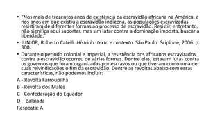 • “Nos mais de trezentos anos de existência da escravidão africana na América, e
nos anos em que existiu a escravidão indígena, as populações escravizadas
resistiram de diferentes formas ao processo de escravidão. Resistir, entretanto,
não significa aqui suportar, mas sim lutar contra a dominação imposta, buscar a
liberdade.”
• JUNIOR, Roberto Catelli. História: texto e contexto. São Paulo: Scipione, 2006. p.
300.
• Durante o período colonial e imperial, a resistência dos africanos escravizados
contra a escravidão ocorreu de várias formas. Dentre elas, estavam lutas contra
os governos que foram organizadas por escravos ou que tiveram como uma de
suas reivindicações o fim da escravidão. Dentre as revoltas abaixo com essas
características, não podemos incluir:
A - Revolta Farroupilha
B - Revolta dos Malês
C - Confederação do Equador
D – Balaiada
Resposta: A
 