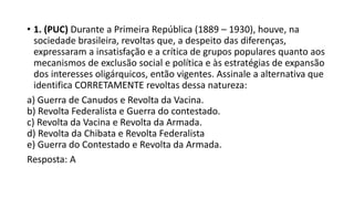 • 1. (PUC) Durante a Primeira República (1889 – 1930), houve, na
sociedade brasileira, revoltas que, a despeito das diferenças,
expressaram a insatisfação e a crítica de grupos populares quanto aos
mecanismos de exclusão social e política e às estratégias de expansão
dos interesses oligárquicos, então vigentes. Assinale a alternativa que
identifica CORRETAMENTE revoltas dessa natureza:
a) Guerra de Canudos e Revolta da Vacina.
b) Revolta Federalista e Guerra do contestado.
c) Revolta da Vacina e Revolta da Armada.
d) Revolta da Chibata e Revolta Federalista
e) Guerra do Contestado e Revolta da Armada.
Resposta: A
 