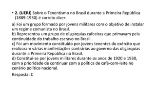 • 2. (UERJ) Sobre o Tenentismo no Brasil durante a Primeira República
(1889-1930) é correto dizer:
a) Foi um grupo formado por jovens militares com o objetivo de instalar
um regime comunista no Brasil.
b) Representou um grupo de oligarquias cafeeiras que primavam pela
continuidade do trabalho escravo no Brasil.
c) Foi um movimento constituído por jovens tenentes do exército que
realizaram várias manifestações contrárias ao governo das oligarquias
durante a Primeira República no Brasil.
d) Constitui-se por jovens militares durante os anos de 1920 e 1930,
com a prioridade de continuar com a política de café-com-leite no
cenário político nacional.
Resposta: C
 