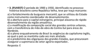 • 3. (FUVEST) O período de 1900 a 1930, identificado no processo
histórico brasileiro como República Velha, teve por traço marcante:
a) o fortalecimento da burguesia mercantil, que se utilizou do Estado
como instrumento coordenador do desenvolvimento.
b) a abertura para o capital estrangeiro, principal alavanca do rápido
desenvolvimento da região amazônica.
c) a modificação da composição social dos grandes centros urbanos,
com a transferência de mão-de-obra do Centro-Sul para áreas do
Nordeste.
d) o pleno enquadramento do Brasil às exigências do capitalismo inglês,
ao qual o país se mantinha cada vez mais atrelado.
e) o predomínio das oligarquias dos grandes Estados, que procuravam
assegurar a supremacia do setor agrário-exportador..
Resposta: E
 
