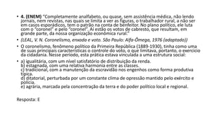 • 4. (ENEM) “Completamente analfabeto, ou quase, sem assistência médica, não lendo
jornais, nem revistas, nas quais se limita a ver as figuras, o trabalhador rural, a não ser
em casos esporádicos, tem o patrão na conta de benfeitor. No plano político, ele luta
com o “coronel” e pelo “coronel”. Aí estão os votos de cabresto, que resultam, em
grande parte, da nossa organização econômica rural.”
• (LEAL, V. N. Coronelismo, enxada e voto. São Paulo: Alfa-Ômega, 1976 (adaptado))
• O coronelismo, fenômeno político da Primeira República (1889-1930), tinha como uma
de suas principais características o controle do voto, o que limitava, portanto, o exercício
da cidadania. Nesse período, esta prática estava vinculada a uma estrutura social:
• a) igualitária, com um nível satisfatório de distribuição da renda.
b) estagnada, com uma relativa harmonia entre as classes.
c) tradicional, com a manutenção da escravidão nos engenhos como forma produtiva
típica.
d) ditatorial, perturbada por um constante clima de opressão mantido pelo exército e
polícia.
e) agrária, marcada pela concentração da terra e do poder político local e regional.
Resposta: E
 