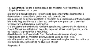 • 5. (Cesgranrio) Sobre a participação dos militares na Proclamação da
República é correto a que:
a) o Partido Republicano foi influenciado pelos imigrantes anarquistas a
desenvolver a consciência política no seio do exército.
b) a proibição de debates políticos e militares pela imprensa, a influência das
ideias de Augusto Comte e o descaso do Imperador para com o exército
favoreceram a derrubada, do Império.
c) o descaso de membros do Partido Republicano, como Sena Madureira e
Cunha Matos, em relação ao exército, expresso através da imprensa, levou
os “casacas” a proclamar a República.
d) o Gabinete do Visconde de Ouro Preto formalizou uma aliança pró-
republicana com os militares positivistas no Baile da Ilha Fiscal.
e) a aliança dos militares com a igreja acirrou as divergências entre militares
e republicanos, culminando na Questão Militar.
Resposta: B
 
