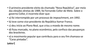 • O primeiro presidente eleito da chamada “Nova República”, por meio
das eleições diretas de 1989, foi Fernando Collor de Melo. Sobre o
governo Collor, é incorreto dizer que:
• a) foi interrompido por um processo de impeachment, em 1992.
• b) teve como vice-presidente da República Itamar Franco.
• c) deu início ao Plano Real, que criou a moeda de mesmo nome.
• d) ficou marcado, no plano econômico, pelo confisco das poupanças
dos brasileiros.
• e) o movimento popular que contribuiu para o seu fim chamava-se
“Caras pintadas”.
Letra C
 