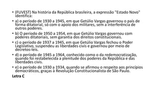 • (FUVEST) Na história da República brasileira, a expressão "Estado Novo"
identifica:
• a) o período de 1930 a 1945, em que Getúlio Vargas governou o país de
forma ditatorial, só com o apoio dos militares, sem a interferência de
outros poderes.
• b) O período de 1950 a 1954, em que Getúlio Vargas governou com
poderes ditatoriais, sem garantia dos direitos constitucionais.
• c) o período de 1937 a 1945, em que Getúlio Vargas fechou o Poder
Legislativo, suspendeu as liberdades civis e governou por meio de
decretos-leis.
• d) o período de 1945 a 1964, conhecido como o da redemocratização,
quando foi restabelecida a plenitude dos poderes da República e das
liberdades civis.
• e) o período de 1930 a 1934, quando se afirmou o respeito aos princípios
democráticos, graças à Revolução Constitucionalista de São Paulo.
Letra C
 