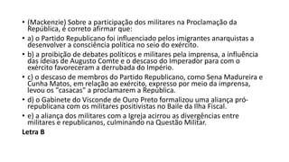 • (Mackenzie) Sobre a participação dos militares na Proclamação da
República, é correto afirmar que:
• a) o Partido Republicano foi influenciado pelos imigrantes anarquistas a
desenvolver a consciência política no seio do exército.
• b) a proibição de debates políticos e militares pela imprensa, a influência
das ideias de Augusto Comte e o descaso do Imperador para com o
exército favoreceram a derrubada do Império.
• c) o descaso de membros do Partido Republicano, como Sena Madureira e
Cunha Matos, em relação ao exército, expresso por meio da imprensa,
levou os "casacas" a proclamarem a República.
• d) o Gabinete do Visconde de Ouro Preto formalizou uma aliança pró-
republicana com os militares positivistas no Baile da Ilha Fiscal.
• e) a aliança dos militares com a Igreja acirrou as divergências entre
militares e republicanos, culminando na Questão Militar.
Letra B
 
