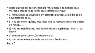 • Sobre o principal personagem da Proclamação da República, o
marechal Deodoro da Fonseca, é correto dizer que:
• a) nunca havia se envolvido em assuntos políticos até o dia 15 de
novembro de 1889.
• b) não era monarquista, haja vista que se recusou a lutar na Guerra
do Paraguai.
• c) Não era republicano, mas era contrário ao gabinete imperial da
época.
• d) sempre teve convicções republicanas.
• e) tinha também o plano de assassinar a família real.
Letra C
 