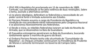 • (PUC-PR) A República foi proclamada em 15 de novembro de 1889.
Contudo, sua consolidação se fez pela violência de duas revoluções. Sobre
o tema, assinale a alternativa correta:
• a) no plano ideológico, defendiam os federalistas a necessidade de um
poder central forte e limitada autonomia aos Estados.
• b) Floriano Peixoto assumiu o cargo de Presidente da República na
condição de vice-presidente eleito indiretamente pelo Congresso Nacional
e se posicionou favoravelmente aos federalistas.
• c) Desde o início, os rebeldes federalistas lutaram ao lado da Revolta da
Armada, que se desenvolvia na Baía da Guanabara.
• d) Esquadras estrangeiras penetraram na Baía da Guanabara, buscando
tardiamente apoiar a marinha de guerra do Brasil.
• e) Embora Floriano Peixoto tenha sido alcunhado de "Consolidador da
República", os choques armados continuaram na Presidência de Prudente
de Morais e somente terminaram no Governo de Campos Sales.
Letra A
 