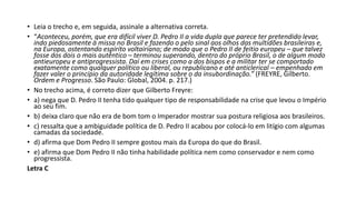 • Leia o trecho e, em seguida, assinale a alternativa correta.
• “Aconteceu, porém, que era difícil viver D. Pedro II a vida dupla que parece ter pretendido levar,
indo piedosamente à missa no Brasil e fazendo o pelo sinal aos olhos das multidões brasileiras e,
na Europa, ostentando espírito voltairiano; de modo que o Pedro II de feitio europeu – que talvez
fosse dos dois o mais autêntico – terminou superando, dentro do próprio Brasil, o de algum modo
antieuropeu e antiprogressista. Daí em crises como a dos bispos e a militar ter se comportado
exatamente como qualquer político ou liberal, ou republicano e até anticlerical – empenhado em
fazer valer o princípio da autoridade legítima sobre o da insubordinação.” (FREYRE, Gilberto.
Ordem e Progresso. São Paulo: Global, 2004. p. 217.)
• No trecho acima, é correto dizer que Gilberto Freyre:
• a) nega que D. Pedro II tenha tido qualquer tipo de responsabilidade na crise que levou o Império
ao seu fim.
• b) deixa claro que não era de bom tom o Imperador mostrar sua postura religiosa aos brasileiros.
• c) ressalta que a ambiguidade política de D. Pedro II acabou por colocá-lo em litígio com algumas
camadas da sociedade.
• d) afirma que Dom Pedro II sempre gostou mais da Europa do que do Brasil.
• e) afirma que Dom Pedro II não tinha habilidade política nem como conservador e nem como
progressista.
Letra C
 