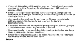 • (Cesgranrio) O regime político conhecido como Estado Novo implantado
por golpe do próprio Presidente Getúlio Vargas, em 1937, pode ser
associado à(ao):
• a) radicalização política do período representada pela Aliança Nacional
libertadora, de orientação comunista, e pela Ação integralista Brasileira, de
orientação fascista.
• b) modernização econômica do país e seu conflito com as principais
potências capitalistas do mundo, que tentavam lhe barrar o
desenvolvimento.
• c) ascensão dos militares à direção dos principais órgãos públicos, porque
já se delineava o quadro da Segunda Guerra Mundial.
• d) democratização da sociedade brasileira em decorrência da ascensão de
novos grupos sociais como os operários.
• e) retorno das oligarquias agrárias ao poder, restaurando-se a Federação
nos mesmos moldes da República Velha.
Letra A
 