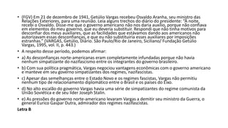 • (FGV) Em 21 de dezembro de 1941, Getúlio Vargas recebeu Osvaldo Aranha, seu ministro das
Relações Exteriores, para uma reunião. Leia alguns trechos do diário do presidente: “À noite,
recebi o Osvaldo. Disse-me que o governo americano não nos daria auxílio, porque não confiava
em elementos do meu governo, que eu deveria substituir. Respondi que não tinha motivos para
desconfiar dos meus auxiliares, que as facilidades que estávamos dando aos americanos não
autorizavam essas desconfianças, e que eu não substituiria esses auxiliares por imposições
estranhas.” (VARGAS, Getúlio, Diário. São Paulo/Rio de Janeiro, Siciliano/ Fundação Getúlio
Vargas, 1995, vol. II, p. 443.)
• A respeito desse período, podemos afirmar:
• a) As desconfianças norte-americanas eram completamente infundadas porque não havia
nenhum simpatizante do nazifascismo entre os integrantes do governo brasileiro.
• b) Com sua política pragmática, Vargas negociou vantagens econômicas com o governo americano
e manteve em seu governo simpatizantes dos regimes, nazifascistas.
• c) Apesar das semelhanças entre o Estado Novo e os regimes fascistas, Vargas não permitiu
nenhum tipo de relacionamento diplomático entre o Brasil e os países do Eixo.
• d) No alto escalão do governo Vargas havia uma série de simpatizantes do regime comunista da
União Soviética e de seu líder Joseph Stalin.
• e) As pressões do governo norte-americano levaram Vargas a demitir seu ministro da Guerra, o
general Eurico Gaspar Dutra, admirador dos regimes nazifascistas.
Letra B
 