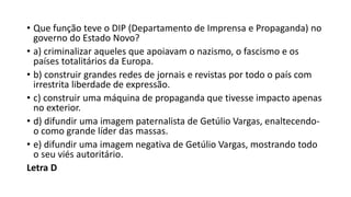 • Que função teve o DIP (Departamento de Imprensa e Propaganda) no
governo do Estado Novo?
• a) criminalizar aqueles que apoiavam o nazismo, o fascismo e os
países totalitários da Europa.
• b) construir grandes redes de jornais e revistas por todo o país com
irrestrita liberdade de expressão.
• c) construir uma máquina de propaganda que tivesse impacto apenas
no exterior.
• d) difundir uma imagem paternalista de Getúlio Vargas, enaltecendo-
o como grande líder das massas.
• e) difundir uma imagem negativa de Getúlio Vargas, mostrando todo
o seu viés autoritário.
Letra D
 