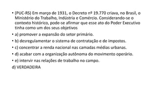 • (PUC-RS) Em março de 1931, o Decreto nº 19.770 criava, no Brasil, o
Ministério do Trabalho, Indústria e Comércio. Considerando-se o
contexto histórico, pode-se afirmar que esse ato do Poder Executivo
tinha como um dos seus objetivos
• a) promover a expansão do setor primário.
• b) desregulamentar o sistema de contratação e de impostos.
• c) concentrar a renda nacional nas camadas médias urbanas.
• d) acabar com a organização autônoma do movimento operário.
• e) intervir nas relações de trabalho no campo.
d) VERDADEIRA
 