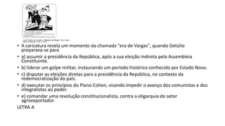 • A caricatura revela um momento da chamada "era de Vargas", quando Getúlio
preparava-se para
• a) assumir a presidência da República, após a sua eleição indireta pela Assembleia
Constituinte.
• b) liderar um golpe militar, instaurando um período histórico conhecido por Estado Novo.
• c) disputar as eleições diretas para a presidência da República, no contexto da
redemocratização do país.
• d) executar os princípios do Plano Cohen, visando impedir o avanço dos comunistas e dos
integralistas ao poder.
• e) comandar uma revolução constitucionalista, contra a oligarquia do setor
agroexportador.
LETRA A
 