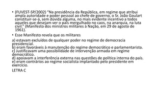 • (FUVEST-SP/2002) “Na presidência da República, em regime que atribui
ampla autoridade e poder pessoal ao chefe de governo, o Sr. João Goulart
constituir-se-á, sem dúvida alguma, no mais evidente incentivo a todos
aqueles que desejam ver o país mergulhado no caos, na anarquia, na luta
civil.” (Manifesto dos ministros militares à Nação, em 29 de agosto de
1961).
• Esse Manifesto revela que os militares
a) estavam excluídos de qualquer poder no regime de democracia
presidencial.
b) eram favoráveis à manutenção do regime democrático e parlamentarista.
c) Justificavam uma possibilidade de intervenção armada em regime
democrático.
d) apoiavam a interferência externa nas questões de política interna do país.
e) eram contrários ao regime socialista implantado pelo presidente em
exercício.
LETRA C
 