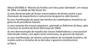 (Mack-SP/2004) A “Marcha da Família com Deus pela Liberdade”, em março
de 1964, na cidade de São Paulo, foi:
a) uma demonstração de forças conservadoras de direita contra o que
chamavam de esquerdismo e comunismo do governo João Goulart;
b) uma manifestação de apoio das famílias de trabalhadores brasileiros ao
governo do presidente Goulart.
c) uma resposta das massas populares, apoiando as Reformas de Base, após
o Comício na Central do Brasil (RJ/março de 1964).
d) uma demonstração de repúdio das classes trabalhadoras a uma possível
intervenção militar, com apoio norte-americano, ao governo de Goulart.
e) uma manifestação, de setores conservadores da sociedade brasileira, de
revolta contra a tentativa de se derrubar o governo constitucional.
LETRA A
 