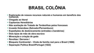 BRASIL COLÔNIA
 Exploração de nossos recursos naturais e humanos em benefício dos
lusitanos.
 Chegada ao litoral
 Capitanias Hereditárias
 Não aceitação do Tratado de Tordesilhas pelos franceses
 Invasão Holandesa (Salvador/Pernambuco)
 Expedições de desbravamento (entradas e bandeiras)
 Dois tipos de mão de obra escrava
 Mineração e criação de gado
 Revoltas / Derrama /
 Bloqueio Continental – Vinda da família real para o Brasil (1808)
 Separação Política Brasil/Portugal (1822)
 