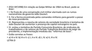 • (FGV-SP/1998) Em relação ao Golpe Militar de 1964 no Brasil, pode-se
dizer:
• I- foi fruto de uma conspiração civil-militar alarmada com os rumos
nacionalistas do governo João Goulart.
• II- Foi a forma encontrada pelos comandos militares para garantir a posse
do novo presidente.
• III- Representou a repulsa de setores da sociedade brasileira à tentativa de
João Goulart de aumentar a presença do capital estrangeiro no país.
• IV- evitou a tentativa do Partido Comunista Brasileiro, de sindicatos de
trabalhadores e de setores do Partido Trabalhista Brasileiro de exigir do
presidente, a implementação imediata das “reformas de base”.
• Estão corretas as frases:
• a) III e IV. b) III e V. c) I, II e III. d) I, IV. e) II, III e IV.
LETRA D
 