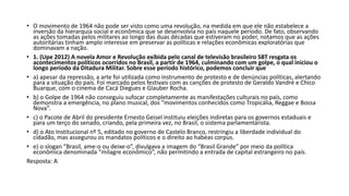 • O movimento de 1964 não pode ser visto como uma revolução, na medida em que ele não estabelece a
inversão da hierarquia social e econômica que se desenvolvia no país naquele período. De fato, observando
as ações tomadas pelos militares ao longo das duas décadas que estiveram no poder, notamos que as ações
autoritárias tinham amplo interesse em preservar as políticas e relações econômicas exploratórias que
dominavam a nação.
• 1. (Upe 2012) A novela Amor e Revolução exibida pelo canal de televisão brasileiro SBT resgata os
acontecimentos políticos ocorridos no Brasil, a partir de 1964, culminando com um golpe, o qual iniciou o
longo período da Ditadura Militar. Sobre esse período histórico, podemos concluir que
• a) apesar da repressão, a arte foi utilizada como instrumento de protesto e de denúncias políticas, alertando
para a situação do país. Foi marcado pelos festivais com as canções de protesto de Geraldo Vandré e Chico
Buarque, com o cinema de Cacá Diegues e Glauber Rocha.
• b) o Golpe de 1964 não conseguiu sufocar completamente as manifestações culturais no país, como
demonstra a emergência, no plano musical, dos "movimentos conhecidos como Tropicália, Reggae e Bossa
Nova”.
• c) o Pacote de Abril do presidente Ernesto Geisel instituiu eleições indiretas para os governos estaduais e
para um terço do senado, criando, pela primeira vez, no Brasil, o sistema parlamentarista.
• d) o Ato Institucional nº 5, editado no governo de Castelo Branco, restringiu a liberdade individual do
cidadão, mas assegurou os mandatos políticos e o direito ao habeas corpus.
• e) o slogan “Brasil, ame-o ou deixe-o”, divulgava a imagem do “Brasil Grande” por meio da política
econômica denominada “milagre econômico”, não permitindo a entrada de capital estrangeiro no país.
Resposta: A
 