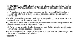 • 2. (Upf 2012) Em 1970 o Brasil tornou-se tricampeão mundial de futebol
na Copa do Mundo, realizada no México. Sobre esta conquista, pode-se
afirmar:
• a) Propiciou uma operação de propaganda do governo Médici (milagre
econômico e tortura oficial), tentando associar a conquista ao regime
autoritário.
• b) Não teve qualquer repercussão no campo político, por se tratar de um
acontecimento estritamente esportivo.
• c) Alentou o trabalho das oposições, que deram destaque à capacidade do
povo brasileiro de realizar grandes proezas.
• d) Favoreceu o projeto de abertura do general Geisel ao criar um clima de
otimismo pelas realizações do governo.
• e) Alcançou repercussão muito limitada, pois os meios de comunicação não
tinham a eficiência que têm hoje.
Resposta: A
 