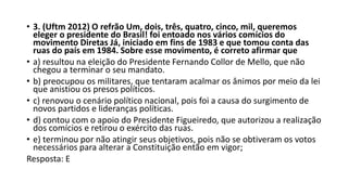 • 3. (Uftm 2012) O refrão Um, dois, três, quatro, cinco, mil, queremos
eleger o presidente do Brasil! foi entoado nos vários comícios do
movimento Diretas Já, iniciado em fins de 1983 e que tomou conta das
ruas do país em 1984. Sobre esse movimento, é correto afirmar que
• a) resultou na eleição do Presidente Fernando Collor de Mello, que não
chegou a terminar o seu mandato.
• b) preocupou os militares, que tentaram acalmar os ânimos por meio da lei
que anistiou os presos políticos.
• c) renovou o cenário político nacional, pois foi a causa do surgimento de
novos partidos e lideranças políticas.
• d) contou com o apoio do Presidente Figueiredo, que autorizou a realização
dos comícios e retirou o exército das ruas.
• e) terminou por não atingir seus objetivos, pois não se obtiveram os votos
necessários para alterar a Constituição então em vigor;
Resposta: E
 