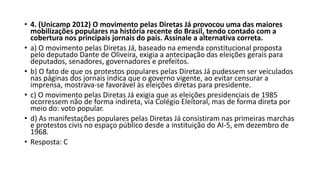 • 4. (Unicamp 2012) O movimento pelas Diretas Já provocou uma das maiores
mobilizações populares na história recente do Brasil, tendo contado com a
cobertura nos principais jornais do país. Assinale a alternativa correta.
• a) O movimento pelas Diretas Já, baseado na emenda constitucional proposta
pelo deputado Dante de Oliveira, exigia a antecipação das eleições gerais para
deputados, senadores, governadores e prefeitos.
• b) O fato de que os protestos populares pelas Diretas Já pudessem ser veiculados
nas páginas dos jornais indica que o governo vigente, ao evitar censurar a
imprensa, mostrava-se favorável às eleições diretas para presidente.
• c) O movimento pelas Diretas Já exigia que as eleições presidenciais de 1985
ocorressem não de forma indireta, via Colégio Eleitoral, mas de forma direta por
meio do: voto popular.
• d) As manifestações populares pelas Diretas Já consistiram nas primeiras marchas
e protestos civis no espaço público desde a instituição do AI-5, em dezembro de
1968.
• Resposta: C
 