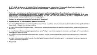 • 6. (CPS 2011) No decorrer da história, futebol e política sempre se encontraram. Um exemplo disso foram os esforços do
governo da África do Sul em sediar a Copa de 2010 e reafirmar a superação do Apartheid.
•
• No Brasil, o momento mais significativo da ditadura, em que futebol e política andaram lado a lado, coincidiu com o
tricampeonato mundial da Seleção Brasileira, no México em 1970. O governo do general Emílio Garrastazu Médici fez de tudo
para associar a vitória de Pelé e de seus companheiros, na Copa, com a boa fase econômica do país e o furor patriótico que os
militares tanto prezavam e incentivavam na população.
• (Revista Carta Fundamental, junho/julho de 2010. Adaptado)
• Sobre o período do governo Médici, é valido afirmar que
• a) a vitória futebolística no tricampeonato foi acompanhada, na política, por um processo de abertura democrática gradual, lento e
seguro, sob a direção do próprio presidente.
• b) o Ato Institucional nº 5 foi decretado e restringiu os poderes do presidente da república, ampliando os poderes do Congresso
Nacional.
• c) a boa fase econômica vivida pelo país traduziu-se no “milagre econômico brasileiro”, havendo a construção da Transamazônica e
de uma nova capital, Brasília.
• d) o acelerado crescimento econômico resultou em baixa inflação, causando recessão, ampliando o desemprego e diminuindo
salários.
• e) o país vivenciou o chamado “Anos de Chumbo”, pois houve o endurecimento do regime e a ampliação da censura, apesar do
“milagre econômico brasileiro”.
• Resposta:E
 
