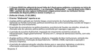 • 7. (Unesp 2010) Um editorial do jornal Folha de S.Paulo gerou polêmica e protestos no início de
2009. No entender do editorialista (...) as chamadas “ditabrandas” – caso do Brasil entre 1964 e
1985 – partiam de uma ruptura institucional e depois preservavam ou instituíam formas
controladas de disputa política e acesso à Justiça (...).
• (Folha de S.Paulo, 17.02.2009.)
• O termo “ditabranda” reporta-se ao
• a) golpe político aplicado por Getúlio Vargas; encerramento da chamada República Velha;
repressão ao Partido Comunista; políticas econômicas de cunho nacionalista; suicídio de Vargas e
divulgação da carta-testamento.
• b) período do coronelismo na política brasileira; ocorrência de fraudes nas eleições, através do
chamado voto de cabresto; polícia política constituída por capangas e jagunços.
• c) período de Juscelino Kubitschek; imposição do crescimento econômico através da
industrialização; slogan governamental “50 anos em 5”; tempo de democracia restrita, com voto
censitário.
• d) golpe político-militar que instalou a ditadura; imposição de Atos Institucionais; extinção dos
partidos existentes; instituição do bipartidarismo – ARENA e MDB; repressão à oposição e
censura à imprensa.
• e) período de redemocratização; eleições diretas para o: executivo; legislativo e judiciário;
urbanização acelerada e enfraquecimento do poder dos presidentes da república.
Resposta: E
 