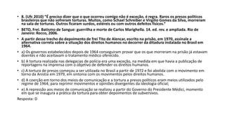 • 8. (Ufc 2010) “É preciso dizer que o que ocorreu comigo não é exceção, é regra. Raros os presos políticos
brasileiros que não sofreram torturas. Muitos, como Schael Schreiber e Virgílio Gomes da Silva, morreram
na sala de torturas. Outros ficaram surdos, estéreis ou com outros defeitos físicos.”
• BETO, Frei. Batismo de Sangue: guerrilha e morte de Carlos Marighella. 14. ed. rev. e ampliada. Rio de
Janeiro: Rocco, 2006.
• A partir desse trecho do depoimento de frei Tito de Alencar, escrito na prisão, em 1970, assinale a
alternativa correta sobre a situação dos direitos humanos no decorrer da ditadura instalada no Brasil em
1964.
• a) Os governos estabelecidos depois de 1964 conseguiram provar que os que morreram na prisão já estavam
doentes e não aceitavam o tratamento médico oferecido.
• b) A tortura realizada nas delegacias de polícia era uma exceção, na medida em que havia a publicação de
reportagens na imprensa com o objetivo de defender os direitos humanos.
• c) A tortura de presos começou a ser utilizada no Brasil a partir de 1972 e foi abolida com o movimento em
torno da Anistia em 1979, em sintonia com os movimentos pelos direitos humanos.
• d) A coerção em torno dos meios de comunicação e a tortura a presos políticos eram meios utilizados pelo
regime de 1964; para reprimir movimentos e opiniões divergentes da ideologia oficial;
• e) A repressão aos meios de comunicação se realizou a partir do Governo do Presidente Médici, momento
em que se inaugura a prática da tortura para obter depoimentos de subversivos.
Resposta: D
 