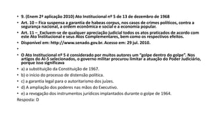 • 9. (Enem 2ª aplicação 2010) Ato Institucional nº 5 de 13 de dezembro de 1968
• Art. 10 – Fica suspensa a garantia de habeas corpus, nos casos de crimes políticos, contra a
segurança nacional, a ordem econômica e social e a economia popular.
• Art. 11 –_Excluem-se de qualquer apreciação judicial todos os atos praticados de acordo com
este Ato Institucional e seus Atos Complementares, bem como os respectivos efeitos.
• Disponível em: http://www.senado.gov.br. Acesso em: 29 jul. 2010.
•
• O Ato Institucional nº 5 é considerado por muitos autores um “golpe dentro do golpe”. Nos
artigos do AI-5 selecionados, o governo militar procurou limitar a atuação do Poder Judiciário,
porque isso significava
• a) a substituição da Constituição de 1967.
• b) o início do processo de distensão política.
• c) a garantia legal para o autoritarismo dos juízes.
• d) A ampliação dos poderes nas mãos do Executivo.
• e) a revogação dos instrumentos jurídicos implantados durante o golpe de 1964.
Resposta: D
 