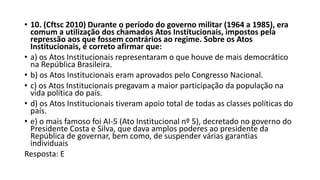 • 10. (Cftsc 2010) Durante o período do governo militar (1964 a 1985), era
comum a utilização dos chamados Atos Institucionais, impostos pela
repressão aos que fossem contrários ao regime. Sobre os Atos
Institucionais, é correto afirmar que:
• a) os Atos Institucionais representaram o que houve de mais democrático
na República Brasileira.
• b) os Atos Institucionais eram aprovados pelo Congresso Nacional.
• c) os Atos Institucionais pregavam a maior participação da população na
vida política do país.
• d) os Atos Institucionais tiveram apoio total de todas as classes políticas do
país.
• e) o mais famoso foi AI-5 (Ato Institucional nº 5), decretado no governo do
Presidente Costa e Silva, que dava amplos poderes ao presidente da
República de governar, bem como, de suspender várias garantias
individuais
Resposta: E
 