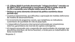 • 12. (Cftmg 2010) O período denominado "milagre brasileiro" estendeu-se
de 1969 a 1973, promovendo o crescimento do PIB na média anual de
11,2% e mantendo uma inflação média anual de até 18%.
• Destaca-se como elemento estrutural da política econômica desse
período a(o)
• a) postura oposicionista, que dificultou a aprovação de medidas defensoras
do modelo de desenvolvimento.
• b) incremento de programas sociais, que notabilizou os indicadores
sustentáveis de qualidade de vida da população.
• c) dependência financeira internacional estimulada por empréstimos
externos; garantidores da inversão de capitais estrangeiros.
• d) impacto provocado com a expansão das oportunidades de emprego, que
possibilitou distribuir, de forma favorável, a renda para os trabalhadores de
baixa escolaridade.
Resposta: C
 