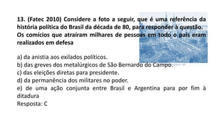 13. (Fatec 2010) Considere a foto a seguir, que é uma referência da
história política do Brasil da década de 80, para responder à questão.
Os comícios que atraíram milhares de pessoas em todo o país eram
realizados em defesa
a) da anistia aos exilados políticos.
b) das greves dos metalúrgicos de São Bernardo do Campo.
c) das eleições diretas para presidente.
d) da permanência dos militares no poder.
e) de uma ação conjunta entre Brasil e Argentina para por fim à
ditadura
Resposta: C
 