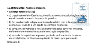 15. (Cftmg 2010) Analise a imagem.
• A charge refere-se a(ao)
• a) crescimento da indústria automobilística com a desvalorização cambial,
em virtude do aumento do preço da gasolina.
• b) fim do chamado milagre econômico brasileiro com a desestabilização
econômica, levando a um agudo descontrole financeiro.
• c) campanha O Petróleo é nosso! promovida pelos governos militares,
defendendo o monopólio estatal na extração do petróleo.
• d) entrada do capital estrangeiro a partir de multinacionais do ramo
automobilístico, facilitando a aquisição de carros pela população.
Resposta: B
 