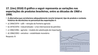 17. (Uerj 2010) O gráfico a seguir representa as variações nas
exportações de produtos brasileiros, entre as décadas de 1960 e
1990.
• A alternativa que correlaciona adequadamente recorte temporal, tipo de produto e contexto
histórico do decréscimo no percentual das exportações é:
• a) 1964/1974 – café – retração da fronteira agrícola
• b) 1974/1976 – industrializado – crise internacional do petróleo
• c) 1982/1996 – agrícola – modelo de substituição de importações
• d) 1984/1992 – extrativo – estabilidade monetária
Resposta: B
 