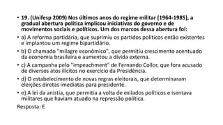 • 19. (Unifesp 2009) Nos últimos anos do regime militar (1964-1985), a
gradual abertura política implicou iniciativas do governo e de
movimentos sociais e políticos. Um dos marcos dessa abertura foi:
• a) A reforma partidária, que suprimiu os partidos políticos então existentes
e implantou um regime bipartidário.
• b) O chamado "milagre econômico", que permitiu crescimento acentuado
da economia brasileira e aumentou a dívida externa.
• c) A campanha pelo "impeachment" de Fernando Collor, que fora acusado
de diversos atos ilícitos no exercício da Presidência.
• d) O estabelecimento de novas regras eleitorais, que determinaram
eleições diretas imediatas para presidente.
• e) A lei da anistia, que permitia a volta de exilados políticos e isentava
militares que haviam atuado na repressão política.
Resposta: E
 