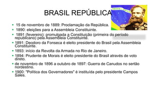 BRASIL REPÚBLICA
 15 de novembro de 1889: Proclamação da República.
 1890: eleições para a Assembleia Constituinte.
 1891 (fevereiro): promulgada a Constituição (primeira do período
republicano) pela Assembleia Constituinte.
 1891: Deodoro da Fonseca é eleito presidente do Brasil pela Assembleia
Constituinte.
 1893: início da Revolta da Armada no Rio de Janeiro.
 1894: Prudente de Morais é eleito presidente do Brasil através de voto
direto.
 de novembro de 1896 a outubro de 1897: Guerra de Canudos no sertão
nordestino.
 1900: "Política dos Governadores" é instituída pelo presidente Campos
Sales.
 