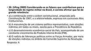 • 20. (Ufmg 2009) Considerando-se os fatores que contribuíram para a
longevidade do regime militar no Brasil, é correto afirmar que foi de
grande relevância:
• a) a combinação entre a ordem constitucional, amparada pela
Constituição de 1967, e a arbitrariedade, expressa em sucessivos Atos
Institucionais.
• b) A manutenção de um sistema político representativo, com eleições
indiretas em todos os níveis, exceto para a Presidência da República.
• c) O desenvolvimento econômico-social do País, acompanhado de um
constante crescimento do Produto Interno Bruto (PIB).
• d) O rodízio de lideranças políticas entre as Forças Armadas, por meio
de eleições indiretas no âmbito do Comando Supremo da Revolução.
Resposta: A
 