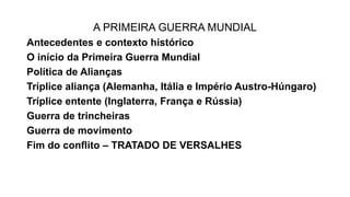 A PRIMEIRA GUERRA MUNDIAL
Antecedentes e contexto histórico
O início da Primeira Guerra Mundial
Política de Alianças
Tríplice aliança (Alemanha, Itália e Império Austro-Húngaro)
Tríplice entente (Inglaterra, França e Rússia)
Guerra de trincheiras
Guerra de movimento
Fim do conflito – TRATADO DE VERSALHES
 