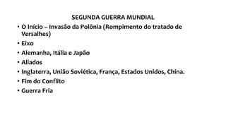 SEGUNDA GUERRA MUNDIAL
• O Início – Invasão da Polônia (Rompimento do tratado de
Versalhes)
• Eixo
• Alemanha, Itália e Japão
• Aliados
• Inglaterra, União Soviética, França, Estados Unidos, China.
• Fim do Conflito
• Guerra Fria
 