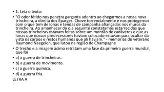• 1. Leia o texto:
• "O odor fétido nos penetra garganta adentro ao chegarmos a nossa nova
trincheira, a direita dos Éparges. Chove torrencialmente e nos protegemos
com o que tem de lonas e tendas de campanha afiançadas nos muros da
trincheira. Ao amanhecer do dia seguinte constatamos estarrecidos que
nossas trincheiras estavam feitas sobre um montão de cadáveres e que as
lonas que nossos predecessores haviam colocado estavam para ocultar da
vista os corpos e restos humanos que ali haviam." - memórias do veterano
Raymond Naegelen, que lutou na região de Champagne
• O trecho e a imagem acima retratam uma fase da primeira guerra mundial,
que foi
• a) a guerra de trincheiras.
• b) a guerra de movimento.
• c) a guerra química.
• d) a guerra fria.
LETRA A
 