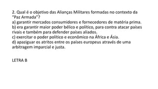 2. Qual é o objetivo das Alianças Militares formadas no contexto da
“Paz Armada”?
a) garantir mercados consumidores e fornecedores de matéria prima.
b) era garantir maior poder bélico e político, para contra atacar países
rivais e também para defender países aliados.
c) exercitar o poder político e econômico na África e Ásia.
d) apaziguar os atritos entre os países europeus através de uma
arbitragem imparcial e justa.
LETRA B
 