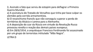 3. Assinale o fato que serviu de estopim para deflagrar a Primeira
Guerra Mundial.
a) A assinatura do Tratado de Versalhes que tinha por base culpar os
alemães pela corrida armamentista.
b) O revanchismo francês que não conseguiu superar a perda de
territórios da Alsácia e Lorena para a Alemanha.
c) A deposição do czar da Rússia em virtude da Revolução Russa
provocou revolta e reação dos demais paises europeus.
d) Em 28/6/1914, o arquiduque Francisco Ferdinando foi assassinado
por um grupo de terroristas intitulado “Mão Negra”.
LETRA D
 