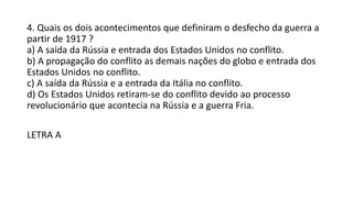4. Quais os dois acontecimentos que definiram o desfecho da guerra a
partir de 1917 ?
a) A saída da Rússia e entrada dos Estados Unidos no conflito.
b) A propagação do conflito as demais nações do globo e entrada dos
Estados Unidos no conflito.
c) A saída da Rússia e a entrada da Itália no conflito.
d) Os Estados Unidos retiram-se do conflito devido ao processo
revolucionário que acontecia na Rússia e a guerra Fria.
LETRA A
 