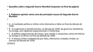 • Questões sobre a Segunda Guerra Mundial (respostas no final da página)
•
• 1. Podemos apontar como uma das principais causas da Segunda Guerra
Mundial:
•
• A - A rivalidade política e militar entre Alemanha e Itália no final da década de
1930.
• B - O surgimento e fortalecimento, na década de 1930, de governos totalitários
na Europa, com objetivos expansionistas e militaristas.
• C - A política expansionista da França, que invadiu e conquistou vários territórios
na Europa e na África no final da década de 1930.
• D - A aliança militar estabelecida por Itália, Alemanha e Estados Unidos no
começo da década de 1930.
LETRA B
 