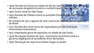  1904: Revolta da Vacina na cidade do Rio de Janeiro, contra a campanha
de vacinação obrigatória (contra a varíola) imposta pelo governo.
 1907: Greve Geral em São Paulo.
 1910: Revolta da Chibata contra as punições físicas que os marinheiros
sofriam.
 de outubro de 1912 a agosto de 1916: Guerra do Contestado na região sul
do Brasil.
 1922: Revolta dos 18 do Forte de Copacabana (um dos principais
movimentos tenentistas).
 1917: Importante greve de operários na cidade de São Paulo.
 1924: Revolução Paulista de 1924 - movimento tenentista contra o
governo oligárquico do presidente Artur Bernardes.
 1930: Revolução de 1930 leva Getúlio Vargas ao poder.
 
