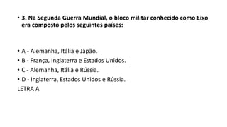• 3. Na Segunda Guerra Mundial, o bloco militar conhecido como Eixo
era composto pelos seguintes países:
• A - Alemanha, Itália e Japão.
• B - França, Inglaterra e Estados Unidos.
• C - Alemanha, Itália e Rússia.
• D - Inglaterra, Estados Unidos e Rússia.
LETRA A
 