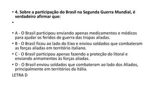 • 4. Sobre a participação do Brasil na Segunda Guerra Mundial, é
verdadeiro afirmar que:
•
• A - O Brasil participou enviando apenas medicamentos e médicos
para ajudar os feridos de guerra das tropas aliadas.
• B - O Brasil ficou ao lado do Eixo e enviou soldados que combateram
as forças aliadas em território italiano.
• C - O Brasil participou apenas fazendo a proteção do litoral e
enviando armamentos às forças aliadas.
• D - O Brasil enviou soldados que combateram ao lado dos Aliados,
principalmente em territórios da Itália.
LETRA D
 
