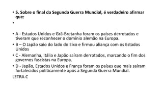 • 5. Sobre o final da Segunda Guerra Mundial, é verdadeiro afirmar
que:
•
• A - Estados Unidos e Grã-Bretanha foram os países derrotados e
tiveram que reconhecer o domínio alemão na Europa.
• B – O Japão saio do lado do Eixo e firmou aliança com os Estados
Unidos
• C - Alemanha, Itália e Japão saíram derrotados, marcando o fim dos
governos fascistas na Europa.
• D - Japão, Estados Unidos e França foram os países que mais saíram
fortalecidos politicamente após a Segunda Guerra Mundial.
LETRA C
 